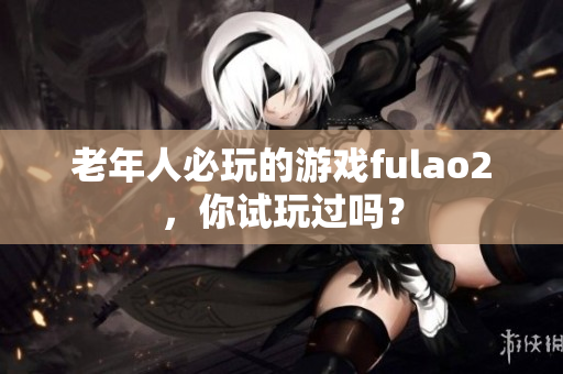 老年人必玩的游戏fulao2，你试玩过吗？