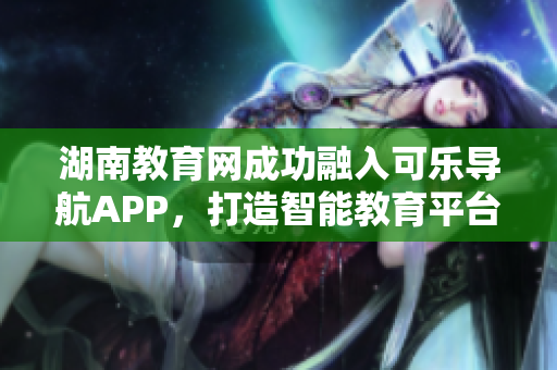 湖南教育网成功融入可乐导航APP，打造智能教育平台