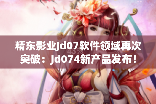 精东影业Jd07软件领域再次突破：Jd074新产品发布！