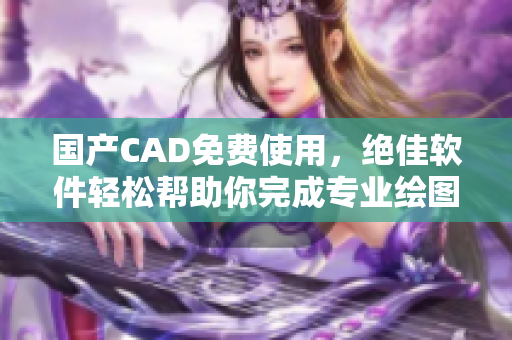 国产CAD免费使用，绝佳软件轻松帮助你完成专业绘图