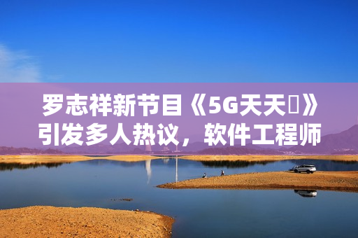 罗志祥新节目《5G天天奭》引发多人热议，软件工程师分享观后感