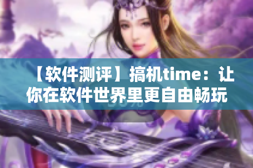 【软件测评】搞机time：让你在软件世界里更自由畅玩的工具