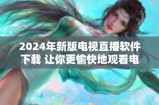 2024年新版电视直播软件下载 让你更愉快地观看电视节目！