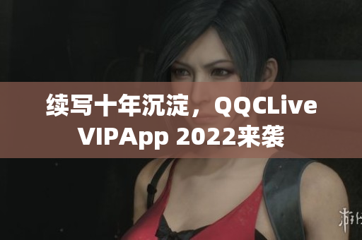 续写十年沉淀，QQCLiveVIPApp 2022来袭