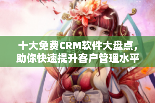 十大免费CRM软件大盘点，助你快速提升客户管理水平