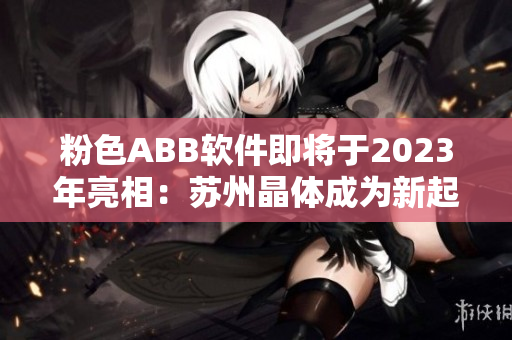 粉色ABB软件即将于2023年亮相：苏州晶体成为新起点