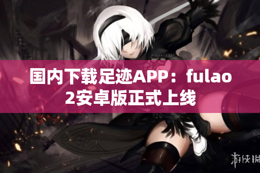 国内下载足迹APP：fulao2安卓版正式上线