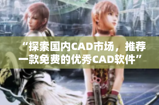 “探索国内CAD市场，推荐一款免费的优秀CAD软件”