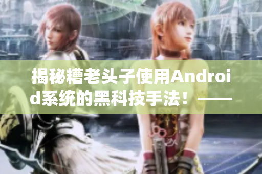 揭秘糟老头子使用Android系统的黑科技手法！——软件行业内幕披露