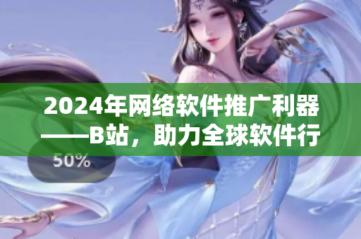 2024年网络软件推广利器——B站，助力全球软件行业发展！