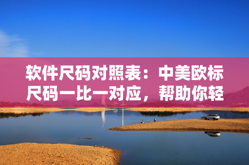 软件尺码对照表：中美欧标尺码一比一对应，帮助你轻松选择适合的软件尺码