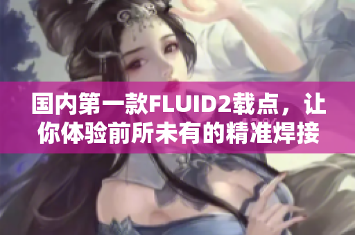 国内第一款FLUID2载点，让你体验前所未有的精准焊接！