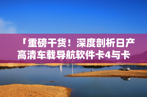 「重磅干货！深度剖析日产高清车载导航软件卡4与卡5区别」