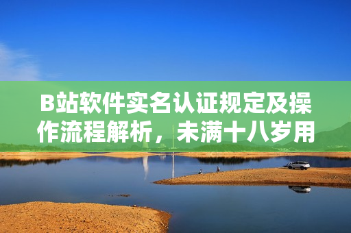 B站软件实名认证规定及操作流程解析，未满十八岁用户如何进行认证？