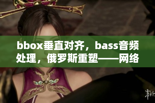 bbox垂直对齐，bass音频处理，俄罗斯重塑——网络软件功能再升级