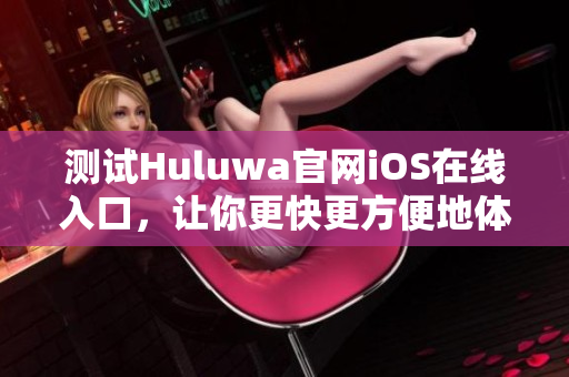 测试Huluwa官网iOS在线入口，让你更快更方便地体验。