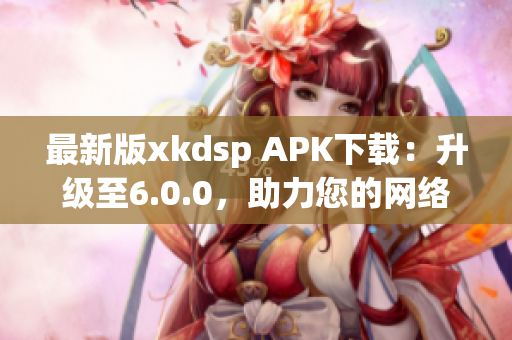 最新版xkdsp APK下载：升级至6.0.0，助力您的网络营销