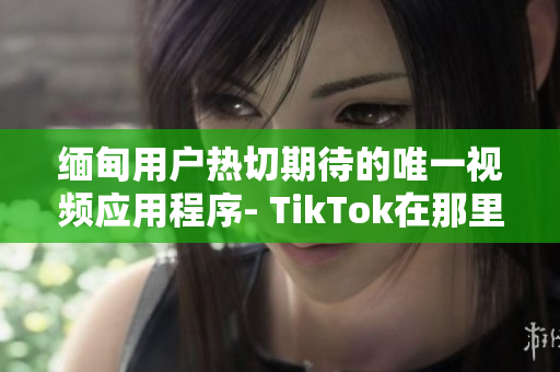 缅甸用户热切期待的唯一视频应用程序- TikTok在那里下载呢？