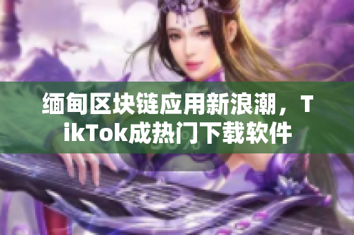 缅甸区块链应用新浪潮，TikTok成热门下载软件