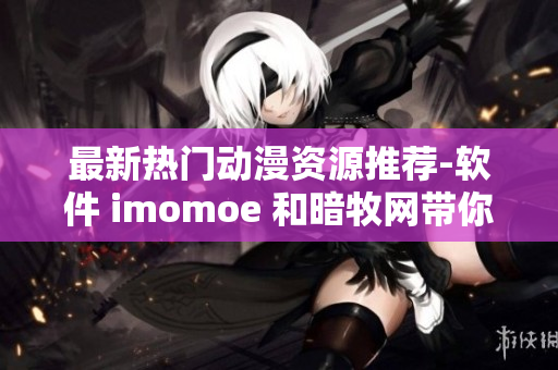 最新热门动漫资源推荐-软件 imomoe 和暗牧网带你享受流畅观看体验