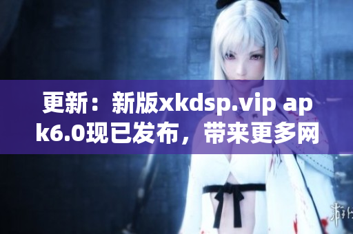 更新：新版xkdsp.vip apk6.0现已发布，带来更多网络软件功能！