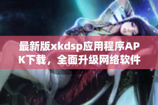 最新版xkdsp应用程序APK下载，全面升级网络软件使用体验