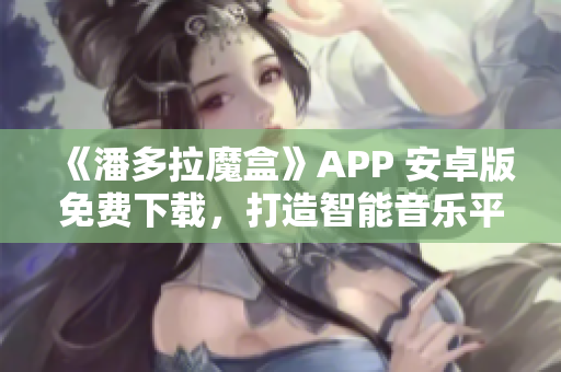 《潘多拉魔盒》APP 安卓版免费下载，打造智能音乐平台新体验