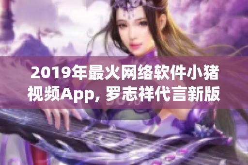 2019年最火网络软件小猪视频App, 罗志祥代言新版本发布