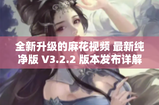 全新升级的麻花视频 最新纯净版 V3.2.2 版本发布详解