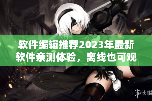 软件编辑推荐2023年最新软件亲测体验，离线也可观看