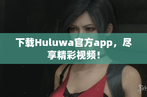 下载Huluwa官方app，尽享精彩视频！