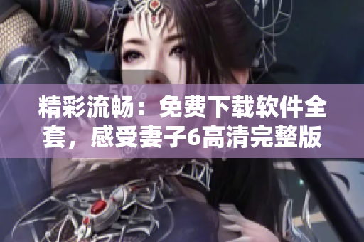 精彩流畅：免费下载软件全套，感受妻子6高清完整版！