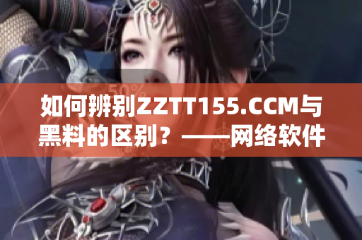 如何辨别ZZTT155.CCM与黑料的区别？——网络软件编辑教你