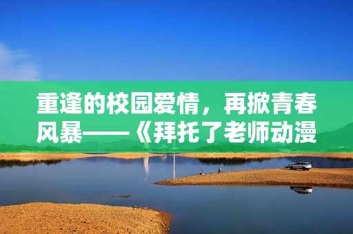 重逢的校园爱情，再掀青春风暴——《拜托了老师动漫》第二季精彩来袭！