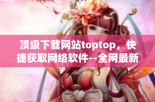 顶级下载网站toptop，快捷获取网络软件--全网最新下载资源