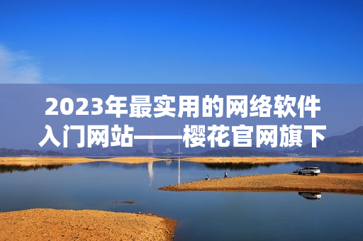 2023年最实用的网络软件入门网站——樱花官网旗下官方指南!