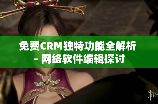 免费CRM独特功能全解析 - 网络软件编辑探讨