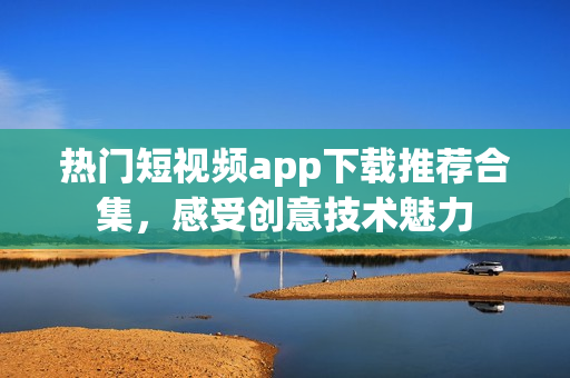 热门短视频app下载推荐合集，感受创意技术魅力