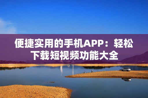 便捷实用的手机APP：轻松下载短视频功能大全