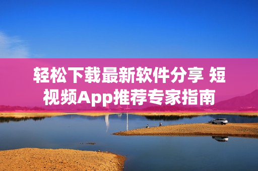 轻松下载最新软件分享 短视频App推荐专家指南