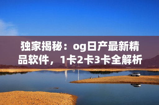 独家揭秘：og日产最新精品软件，1卡2卡3卡全解析