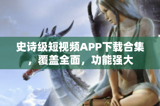 史诗级短视频APP下载合集，覆盖全面，功能强大