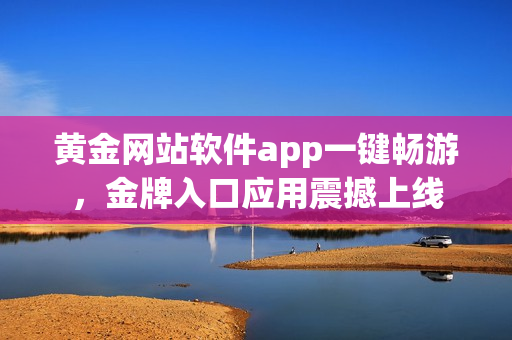 黄金网站软件app一键畅游，金牌入口应用震撼上线