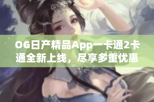 OG日产精品App一卡通2卡通全新上线，尽享多重优惠