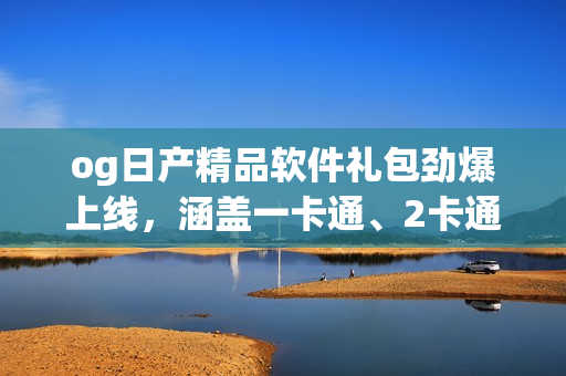 og日产精品软件礼包劲爆上线，涵盖一卡通、2卡通、3卡通福利全解析