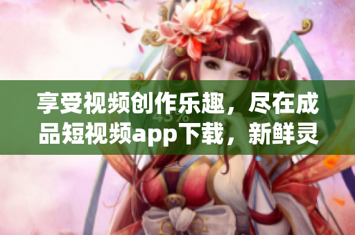 享受视频创作乐趣，尽在成品短视频app下载，新鲜灵感随时迸发