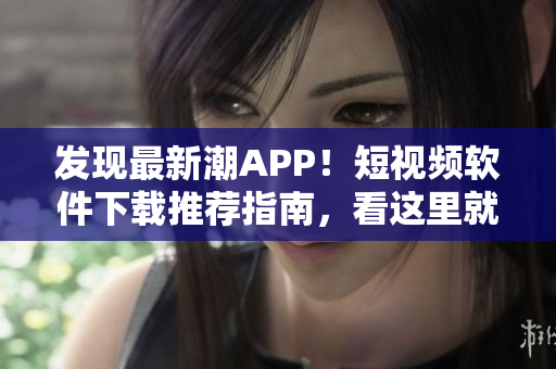 发现最新潮APP！短视频软件下载推荐指南，看这里就够了