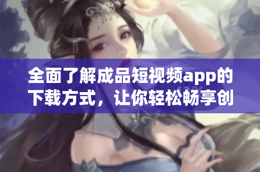 全面了解成品短视频app的下载方式，让你轻松畅享创作乐趣