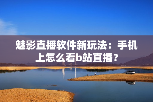 魅影直播软件新玩法：手机上怎么看b站直播？