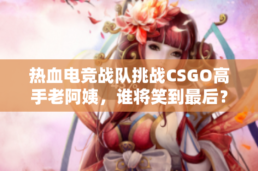 热血电竞战队挑战CSGO高手老阿姨，谁将笑到最后？